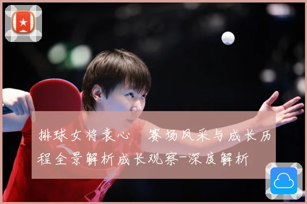 排球女将袁心玥赛场风采与成长历程全景解析成长观察-深度解析