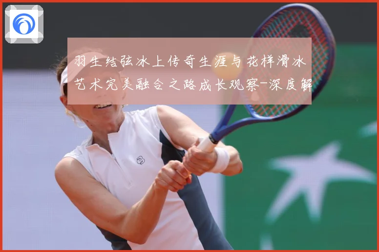 羽生结弦冰上传奇生涯与花样滑冰艺术完美融合之路成长观察-深度解析