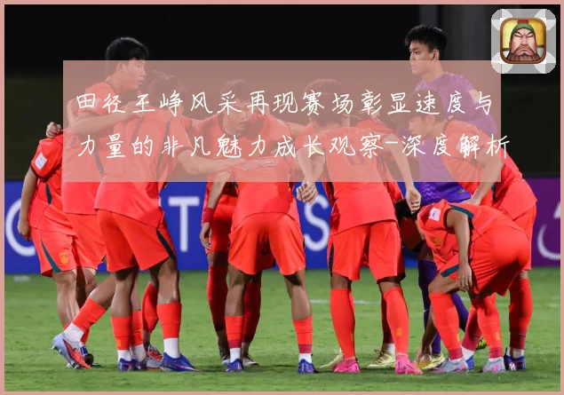 田径王峥风采再现赛场彰显速度与力量的非凡魅力成长观察-深度解析