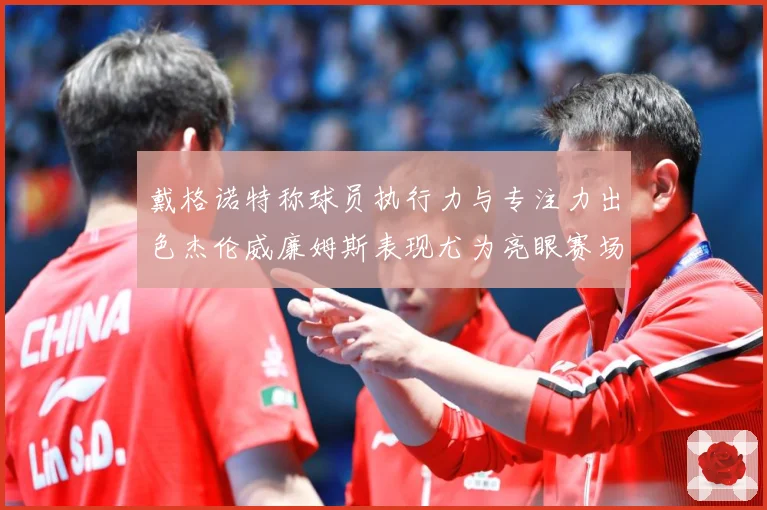 戴格诺特称球员执行力与专注力出色杰伦威廉姆斯表现尤为亮眼赛场复盘-深度解析