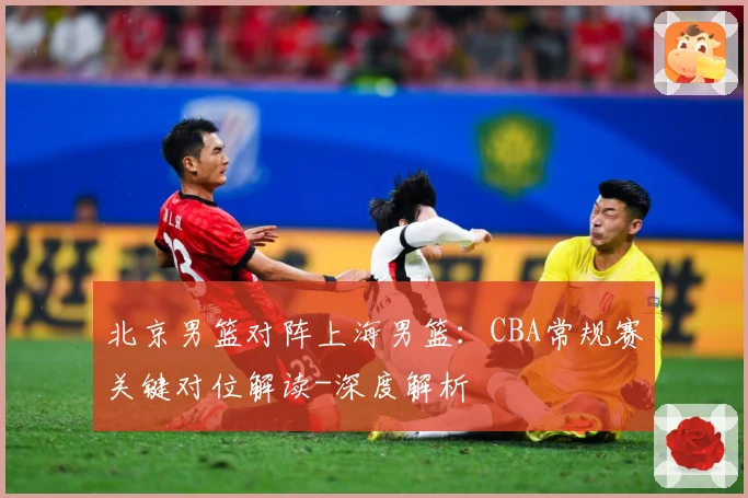 北京男篮对阵上海男篮：CBA常规赛关键对位解读-深度解析