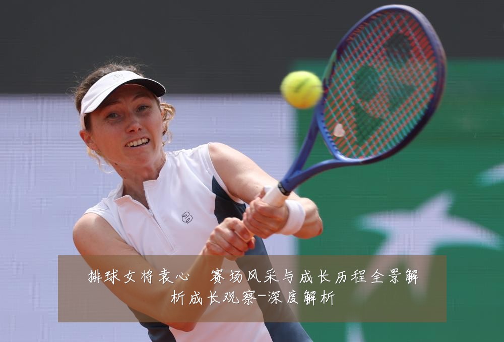 排球女将袁心玥赛场风采与成长历程全景解析成长观察-深度解析