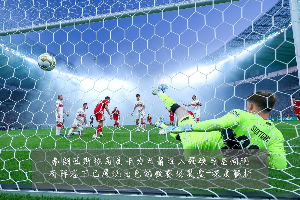 弗朗西斯称乌度卡为火箭注入强硬与坚韧现有阵容下已展现出色执教赛场复盘-深度解析